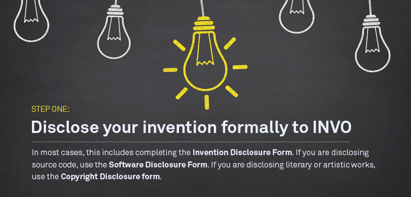 Step One: Disclosure your invention formally to INVO In most cases this includes completing the Invention Disclosure Form. If you are disclosing source code, use the Software Disclosure Form; if you are disclosing literary or artistic works, use the Copyright Disclosure form.